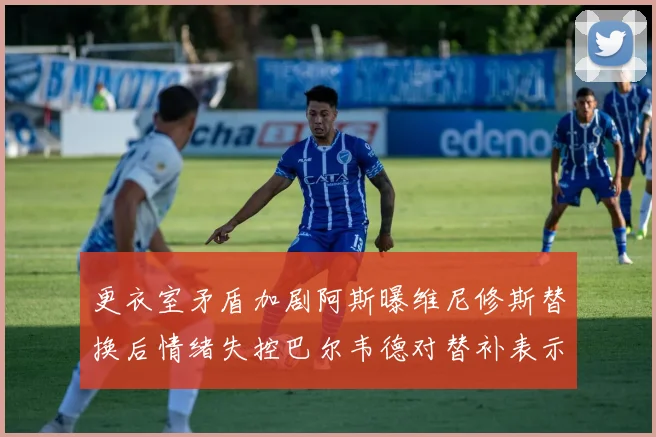更衣室矛盾加剧阿斯曝维尼修斯替换后情绪失控巴尔韦德对替补表示不满