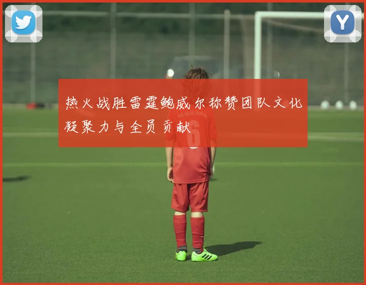 热火战胜雷霆鲍威尔称赞团队文化凝聚力与全员贡献