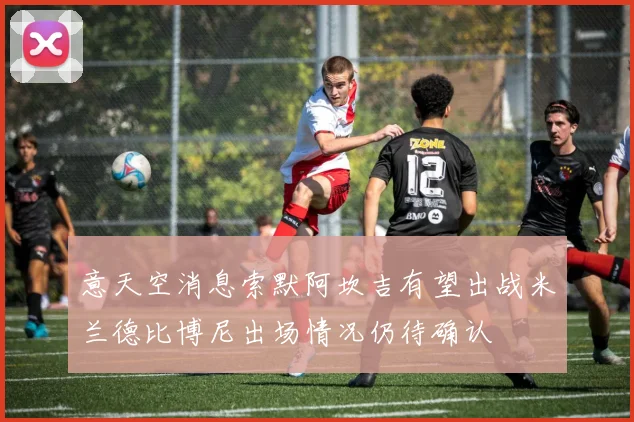 意天空消息索默阿坎吉有望出战米兰德比博尼出场情况仍待确认