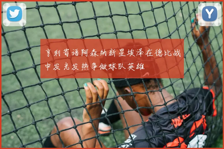 亨利寄语阿森纳新星埃泽在德比战中发光发热争做球队英雄
