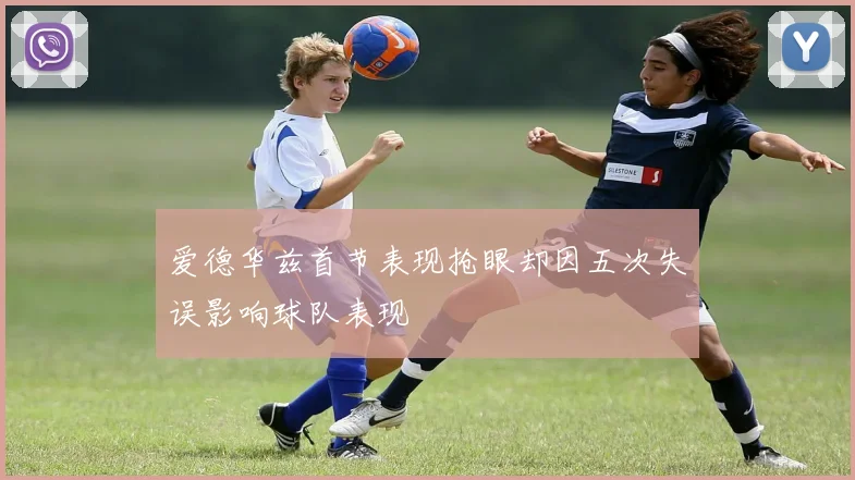 爱德华兹首节表现抢眼却因五次失误影响球队表现