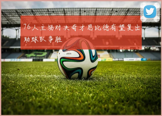 76人主场对决奇才恩比德有望复出助球队争胜