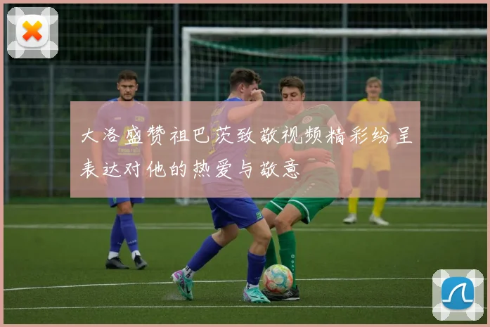 大洛盛赞祖巴茨致敬视频精彩纷呈表达对他的热爱与敬意