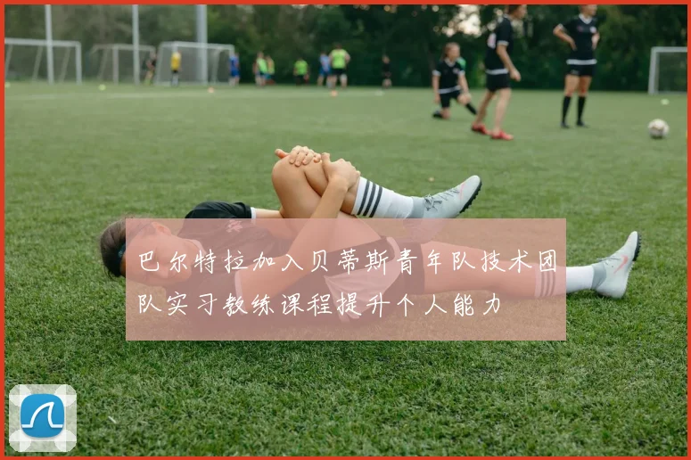 巴尔特拉加入贝蒂斯青年队技术团队实习教练课程提升个人能力