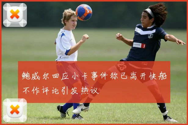 鲍威尔回应小卡事件称已离开快船不作评论引发热议