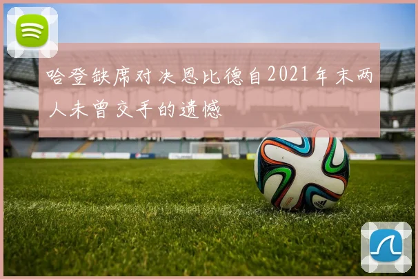哈登缺席对决恩比德自2021年末两人未曾交手的遗憾