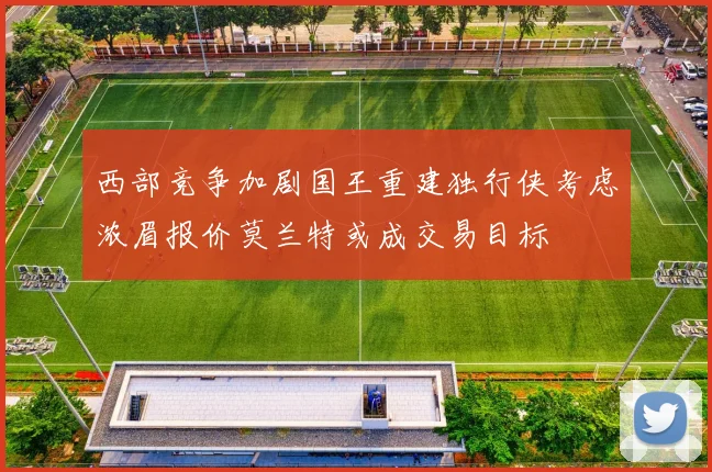 西部竞争加剧国王重建独行侠考虑浓眉报价莫兰特或成交易目标