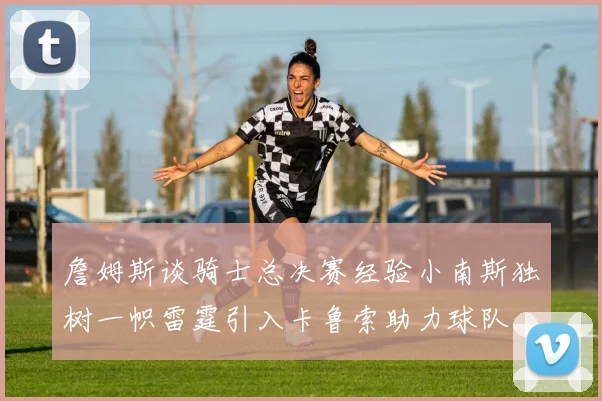 詹姆斯谈骑士总决赛经验小南斯独树一帜雷霆引入卡鲁索助力球队