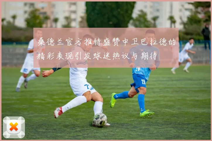 桑德兰官方推特盛赞中卫巴拉德的精彩表现引发球迷热议与期待