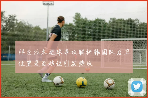 拜合拉木进球争议解析韩国队后卫位置是否越位引发热议