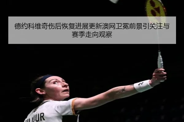 德约科维奇伤后恢复进展更新澳网卫冕前景引关注与赛季走向观察（mksports）